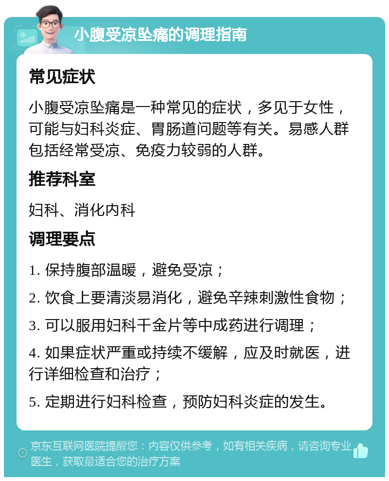 小腹受凉坠痛的调理指南 常见症状 小腹受凉坠痛是一种常见的症状，多见于女性，可能与妇科炎症、胃肠道问题等有关。易感人群包括经常受凉、免疫力较弱的人群。 推荐科室 妇科、消化内科 调理要点 1. 保持腹部温暖，避免受凉； 2. 饮食上要清淡易消化，避免辛辣刺激性食物； 3. 可以服用妇科千金片等中成药进行调理； 4. 如果症状严重或持续不缓解，应及时就医，进行详细检查和治疗； 5. 定期进行妇科检查，预防妇科炎症的发生。