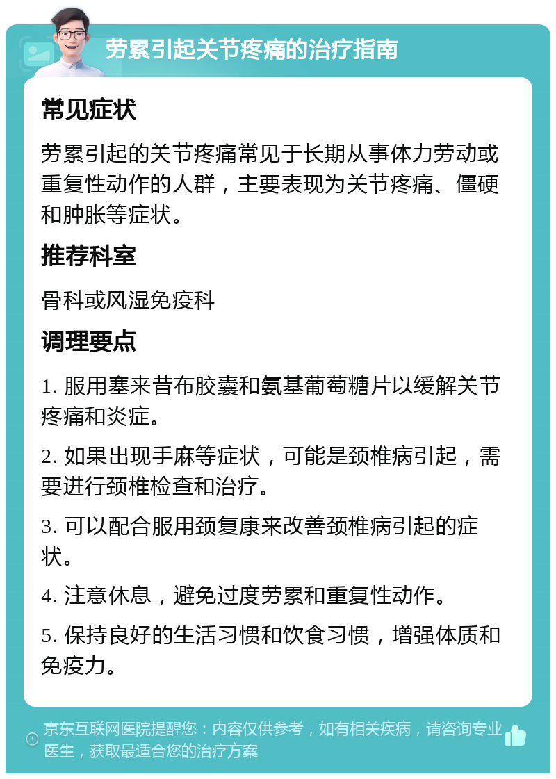 劳累引起关节疼痛的治疗指南 常见症状 劳累引起的关节疼痛常见于长期从事体力劳动或重复性动作的人群，主要表现为关节疼痛、僵硬和肿胀等症状。 推荐科室 骨科或风湿免疫科 调理要点 1. 服用塞来昔布胶囊和氨基葡萄糖片以缓解关节疼痛和炎症。 2. 如果出现手麻等症状，可能是颈椎病引起，需要进行颈椎检查和治疗。 3. 可以配合服用颈复康来改善颈椎病引起的症状。 4. 注意休息，避免过度劳累和重复性动作。 5. 保持良好的生活习惯和饮食习惯，增强体质和免疫力。