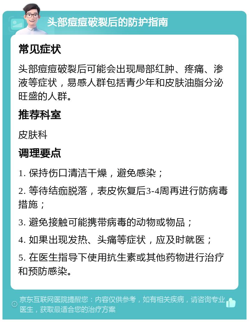 头部痘痘破裂后的防护指南 常见症状 头部痘痘破裂后可能会出现局部红肿、疼痛、渗液等症状，易感人群包括青少年和皮肤油脂分泌旺盛的人群。 推荐科室 皮肤科 调理要点 1. 保持伤口清洁干燥，避免感染； 2. 等待结痂脱落，表皮恢复后3-4周再进行防病毒措施； 3. 避免接触可能携带病毒的动物或物品； 4. 如果出现发热、头痛等症状，应及时就医； 5. 在医生指导下使用抗生素或其他药物进行治疗和预防感染。