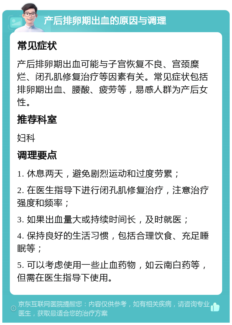 产后排卵期出血的原因与调理 常见症状 产后排卵期出血可能与子宫恢复不良、宫颈糜烂、闭孔肌修复治疗等因素有关。常见症状包括排卵期出血、腰酸、疲劳等，易感人群为产后女性。 推荐科室 妇科 调理要点 1. 休息两天，避免剧烈运动和过度劳累； 2. 在医生指导下进行闭孔肌修复治疗，注意治疗强度和频率； 3. 如果出血量大或持续时间长，及时就医； 4. 保持良好的生活习惯，包括合理饮食、充足睡眠等； 5. 可以考虑使用一些止血药物，如云南白药等，但需在医生指导下使用。