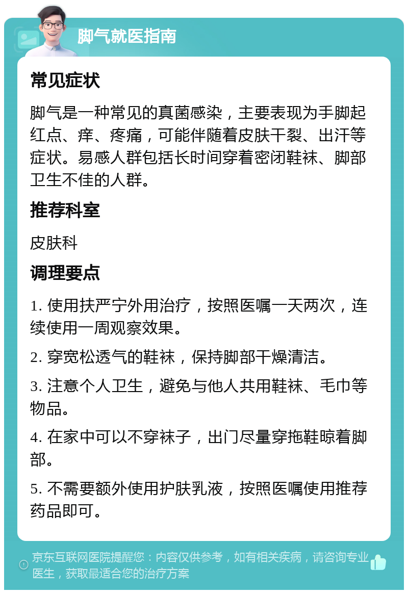 脚气就医指南 常见症状 脚气是一种常见的真菌感染，主要表现为手脚起红点、痒、疼痛，可能伴随着皮肤干裂、出汗等症状。易感人群包括长时间穿着密闭鞋袜、脚部卫生不佳的人群。 推荐科室 皮肤科 调理要点 1. 使用扶严宁外用治疗，按照医嘱一天两次，连续使用一周观察效果。 2. 穿宽松透气的鞋袜，保持脚部干燥清洁。 3. 注意个人卫生，避免与他人共用鞋袜、毛巾等物品。 4. 在家中可以不穿袜子，出门尽量穿拖鞋晾着脚部。 5. 不需要额外使用护肤乳液，按照医嘱使用推荐药品即可。