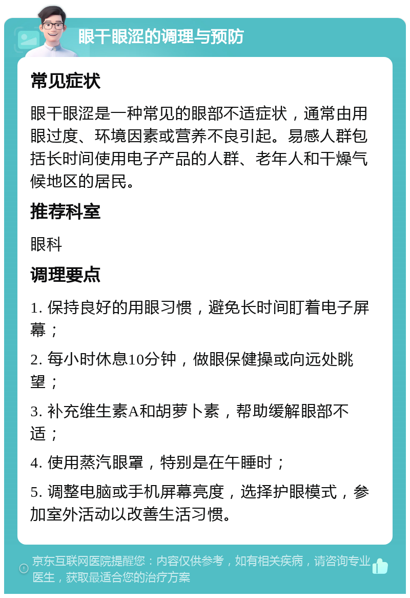 眼干眼涩的调理与预防 常见症状 眼干眼涩是一种常见的眼部不适症状，通常由用眼过度、环境因素或营养不良引起。易感人群包括长时间使用电子产品的人群、老年人和干燥气候地区的居民。 推荐科室 眼科 调理要点 1. 保持良好的用眼习惯，避免长时间盯着电子屏幕； 2. 每小时休息10分钟，做眼保健操或向远处眺望； 3. 补充维生素A和胡萝卜素，帮助缓解眼部不适； 4. 使用蒸汽眼罩，特别是在午睡时； 5. 调整电脑或手机屏幕亮度，选择护眼模式，参加室外活动以改善生活习惯。