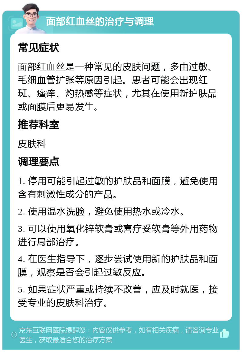 面部红血丝的治疗与调理 常见症状 面部红血丝是一种常见的皮肤问题，多由过敏、毛细血管扩张等原因引起。患者可能会出现红斑、瘙痒、灼热感等症状，尤其在使用新护肤品或面膜后更易发生。 推荐科室 皮肤科 调理要点 1. 停用可能引起过敏的护肤品和面膜，避免使用含有刺激性成分的产品。 2. 使用温水洗脸，避免使用热水或冷水。 3. 可以使用氧化锌软膏或喜疗妥软膏等外用药物进行局部治疗。 4. 在医生指导下，逐步尝试使用新的护肤品和面膜，观察是否会引起过敏反应。 5. 如果症状严重或持续不改善，应及时就医，接受专业的皮肤科治疗。