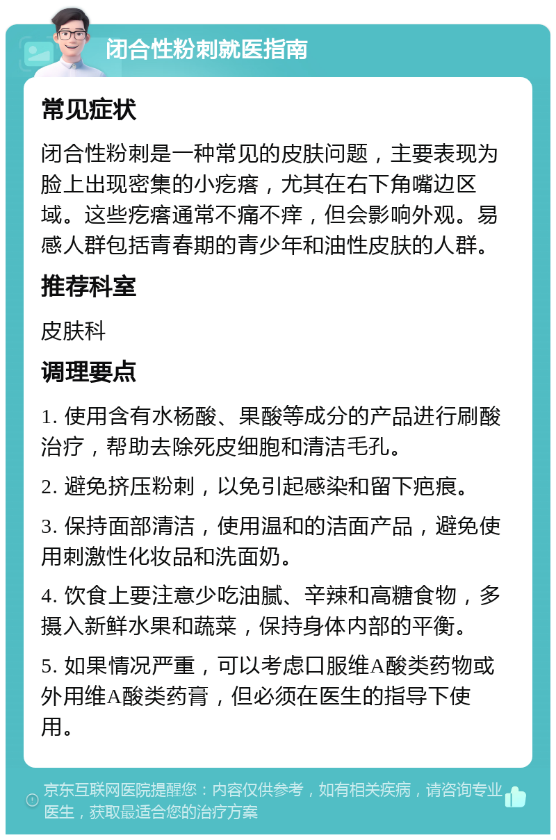 闭合性粉刺就医指南 常见症状 闭合性粉刺是一种常见的皮肤问题，主要表现为脸上出现密集的小疙瘩，尤其在右下角嘴边区域。这些疙瘩通常不痛不痒，但会影响外观。易感人群包括青春期的青少年和油性皮肤的人群。 推荐科室 皮肤科 调理要点 1. 使用含有水杨酸、果酸等成分的产品进行刷酸治疗，帮助去除死皮细胞和清洁毛孔。 2. 避免挤压粉刺，以免引起感染和留下疤痕。 3. 保持面部清洁，使用温和的洁面产品，避免使用刺激性化妆品和洗面奶。 4. 饮食上要注意少吃油腻、辛辣和高糖食物，多摄入新鲜水果和蔬菜，保持身体内部的平衡。 5. 如果情况严重，可以考虑口服维A酸类药物或外用维A酸类药膏，但必须在医生的指导下使用。