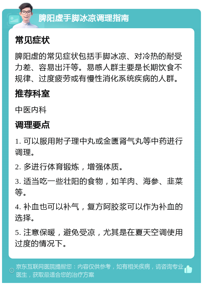 脾阳虚手脚冰凉调理指南 常见症状 脾阳虚的常见症状包括手脚冰凉、对冷热的耐受力差、容易出汗等。易感人群主要是长期饮食不规律、过度疲劳或有慢性消化系统疾病的人群。 推荐科室 中医内科 调理要点 1. 可以服用附子理中丸或金匮肾气丸等中药进行调理。 2. 多进行体育锻炼，增强体质。 3. 适当吃一些壮阳的食物，如羊肉、海参、韭菜等。 4. 补血也可以补气，复方阿胶浆可以作为补血的选择。 5. 注意保暖，避免受凉，尤其是在夏天空调使用过度的情况下。