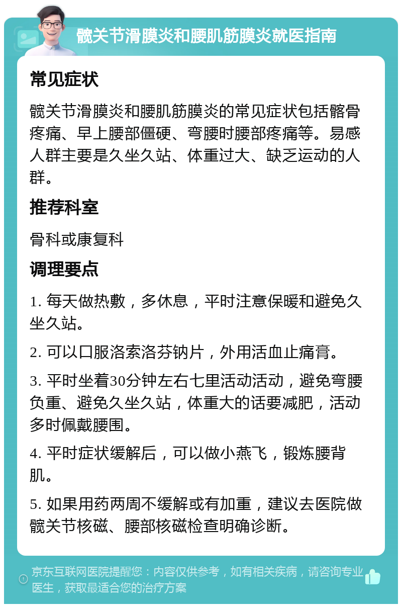 髋关节滑膜炎和腰肌筋膜炎就医指南 常见症状 髋关节滑膜炎和腰肌筋膜炎的常见症状包括髂骨疼痛、早上腰部僵硬、弯腰时腰部疼痛等。易感人群主要是久坐久站、体重过大、缺乏运动的人群。 推荐科室 骨科或康复科 调理要点 1. 每天做热敷，多休息，平时注意保暖和避免久坐久站。 2. 可以口服洛索洛芬钠片，外用活血止痛膏。 3. 平时坐着30分钟左右七里活动活动，避免弯腰负重、避免久坐久站，体重大的话要减肥，活动多时佩戴腰围。 4. 平时症状缓解后，可以做小燕飞，锻炼腰背肌。 5. 如果用药两周不缓解或有加重，建议去医院做髋关节核磁、腰部核磁检查明确诊断。