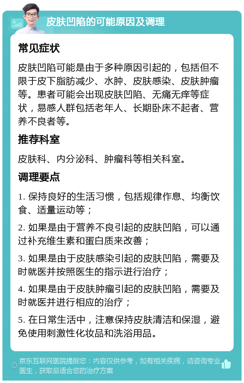 皮肤凹陷的可能原因及调理 常见症状 皮肤凹陷可能是由于多种原因引起的，包括但不限于皮下脂肪减少、水肿、皮肤感染、皮肤肿瘤等。患者可能会出现皮肤凹陷、无痛无痒等症状，易感人群包括老年人、长期卧床不起者、营养不良者等。 推荐科室 皮肤科、内分泌科、肿瘤科等相关科室。 调理要点 1. 保持良好的生活习惯，包括规律作息、均衡饮食、适量运动等； 2. 如果是由于营养不良引起的皮肤凹陷，可以通过补充维生素和蛋白质来改善； 3. 如果是由于皮肤感染引起的皮肤凹陷，需要及时就医并按照医生的指示进行治疗； 4. 如果是由于皮肤肿瘤引起的皮肤凹陷，需要及时就医并进行相应的治疗； 5. 在日常生活中，注意保持皮肤清洁和保湿，避免使用刺激性化妆品和洗浴用品。