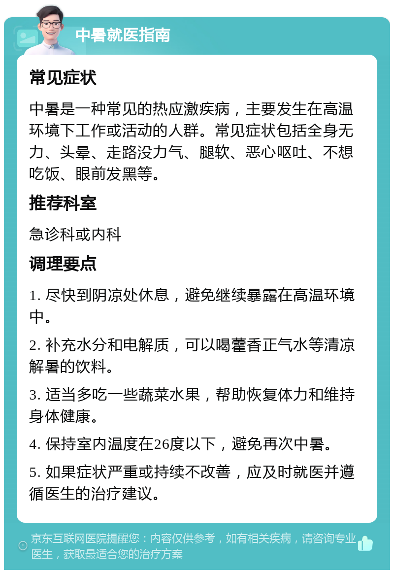 中暑就医指南 常见症状 中暑是一种常见的热应激疾病，主要发生在高温环境下工作或活动的人群。常见症状包括全身无力、头晕、走路没力气、腿软、恶心呕吐、不想吃饭、眼前发黑等。 推荐科室 急诊科或内科 调理要点 1. 尽快到阴凉处休息，避免继续暴露在高温环境中。 2. 补充水分和电解质，可以喝藿香正气水等清凉解暑的饮料。 3. 适当多吃一些蔬菜水果，帮助恢复体力和维持身体健康。 4. 保持室内温度在26度以下，避免再次中暑。 5. 如果症状严重或持续不改善，应及时就医并遵循医生的治疗建议。