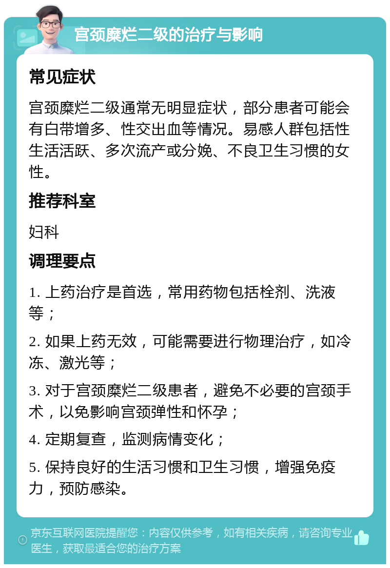 宫颈糜烂二级的治疗与影响 常见症状 宫颈糜烂二级通常无明显症状，部分患者可能会有白带增多、性交出血等情况。易感人群包括性生活活跃、多次流产或分娩、不良卫生习惯的女性。 推荐科室 妇科 调理要点 1. 上药治疗是首选，常用药物包括栓剂、洗液等； 2. 如果上药无效，可能需要进行物理治疗，如冷冻、激光等； 3. 对于宫颈糜烂二级患者，避免不必要的宫颈手术，以免影响宫颈弹性和怀孕； 4. 定期复查，监测病情变化； 5. 保持良好的生活习惯和卫生习惯，增强免疫力，预防感染。