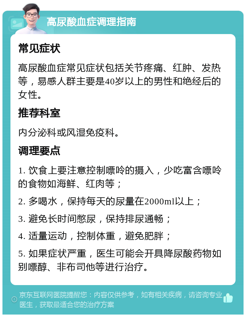 高尿酸血症调理指南 常见症状 高尿酸血症常见症状包括关节疼痛、红肿、发热等，易感人群主要是40岁以上的男性和绝经后的女性。 推荐科室 内分泌科或风湿免疫科。 调理要点 1. 饮食上要注意控制嘌呤的摄入，少吃富含嘌呤的食物如海鲜、红肉等； 2. 多喝水，保持每天的尿量在2000ml以上； 3. 避免长时间憋尿，保持排尿通畅； 4. 适量运动，控制体重，避免肥胖； 5. 如果症状严重，医生可能会开具降尿酸药物如别嘌醇、非布司他等进行治疗。