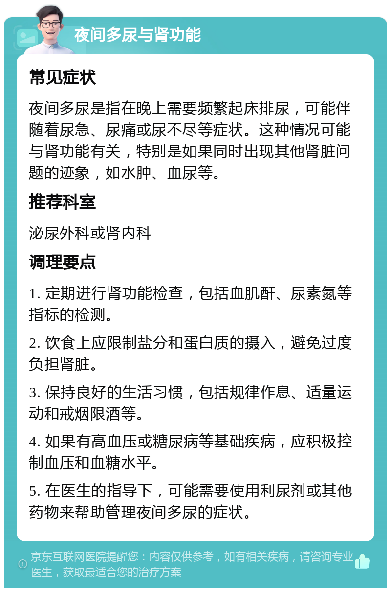 夜间多尿与肾功能 常见症状 夜间多尿是指在晚上需要频繁起床排尿，可能伴随着尿急、尿痛或尿不尽等症状。这种情况可能与肾功能有关，特别是如果同时出现其他肾脏问题的迹象，如水肿、血尿等。 推荐科室 泌尿外科或肾内科 调理要点 1. 定期进行肾功能检查，包括血肌酐、尿素氮等指标的检测。 2. 饮食上应限制盐分和蛋白质的摄入，避免过度负担肾脏。 3. 保持良好的生活习惯，包括规律作息、适量运动和戒烟限酒等。 4. 如果有高血压或糖尿病等基础疾病，应积极控制血压和血糖水平。 5. 在医生的指导下，可能需要使用利尿剂或其他药物来帮助管理夜间多尿的症状。