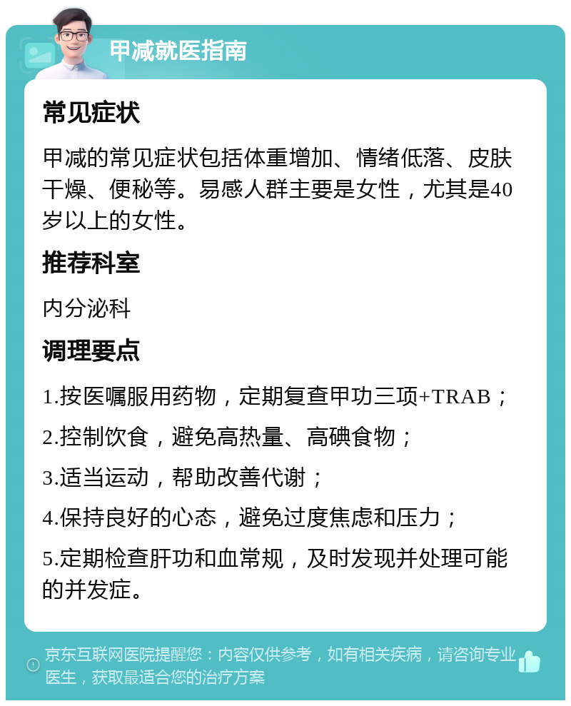 甲减就医指南 常见症状 甲减的常见症状包括体重增加、情绪低落、皮肤干燥、便秘等。易感人群主要是女性，尤其是40岁以上的女性。 推荐科室 内分泌科 调理要点 1.按医嘱服用药物，定期复查甲功三项+TRAB； 2.控制饮食，避免高热量、高碘食物； 3.适当运动，帮助改善代谢； 4.保持良好的心态，避免过度焦虑和压力； 5.定期检查肝功和血常规，及时发现并处理可能的并发症。