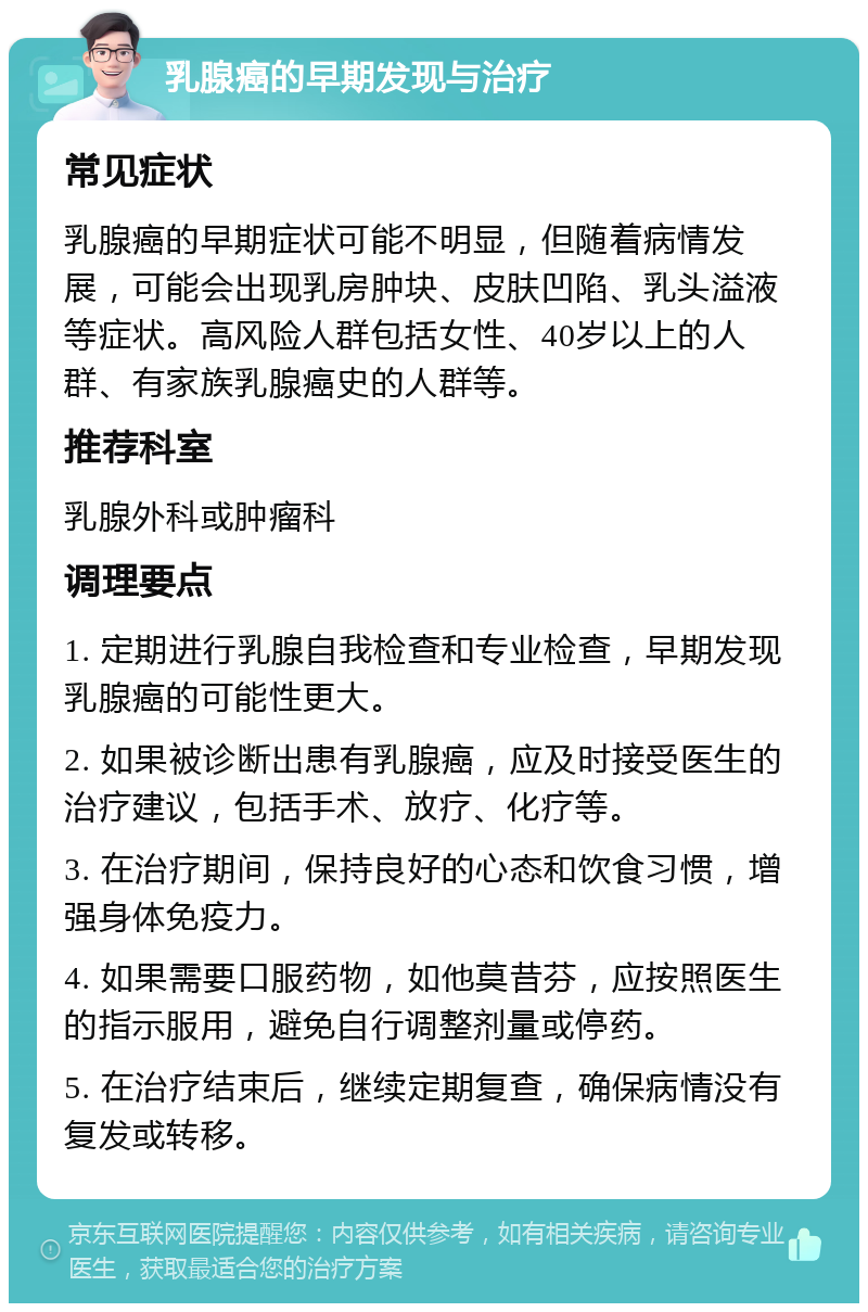 乳腺癌的早期发现与治疗 常见症状 乳腺癌的早期症状可能不明显，但随着病情发展，可能会出现乳房肿块、皮肤凹陷、乳头溢液等症状。高风险人群包括女性、40岁以上的人群、有家族乳腺癌史的人群等。 推荐科室 乳腺外科或肿瘤科 调理要点 1. 定期进行乳腺自我检查和专业检查，早期发现乳腺癌的可能性更大。 2. 如果被诊断出患有乳腺癌，应及时接受医生的治疗建议，包括手术、放疗、化疗等。 3. 在治疗期间，保持良好的心态和饮食习惯，增强身体免疫力。 4. 如果需要口服药物，如他莫昔芬，应按照医生的指示服用，避免自行调整剂量或停药。 5. 在治疗结束后，继续定期复查，确保病情没有复发或转移。