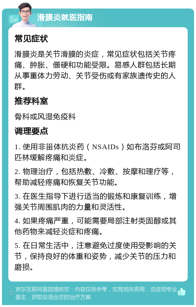 滑膜炎就医指南 常见症状 滑膜炎是关节滑膜的炎症，常见症状包括关节疼痛、肿胀、僵硬和功能受限。易感人群包括长期从事重体力劳动、关节受伤或有家族遗传史的人群。 推荐科室 骨科或风湿免疫科 调理要点 1. 使用非甾体抗炎药（NSAIDs）如布洛芬或阿司匹林缓解疼痛和炎症。 2. 物理治疗，包括热敷、冷敷、按摩和理疗等，帮助减轻疼痛和恢复关节功能。 3. 在医生指导下进行适当的锻炼和康复训练，增强关节周围肌肉的力量和灵活性。 4. 如果疼痛严重，可能需要局部注射类固醇或其他药物来减轻炎症和疼痛。 5. 在日常生活中，注意避免过度使用受影响的关节，保持良好的体重和姿势，减少关节的压力和磨损。