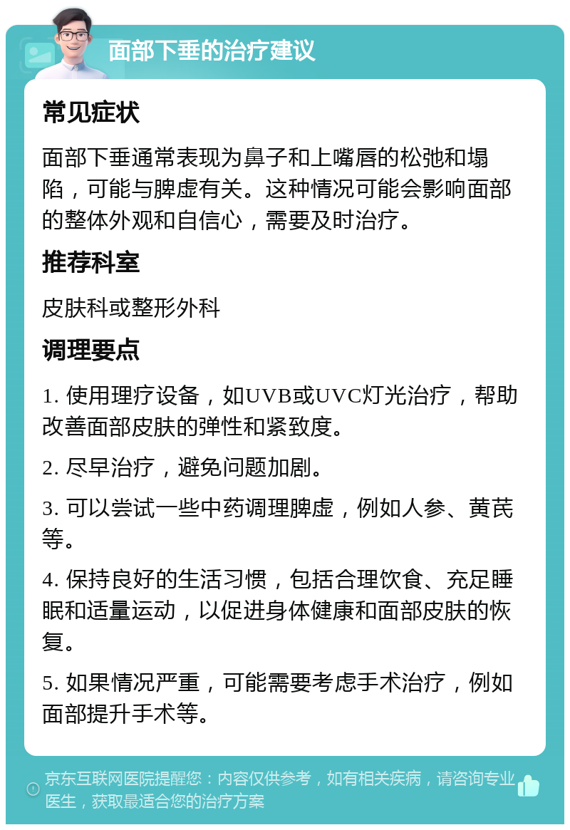 面部下垂的治疗建议 常见症状 面部下垂通常表现为鼻子和上嘴唇的松弛和塌陷，可能与脾虚有关。这种情况可能会影响面部的整体外观和自信心，需要及时治疗。 推荐科室 皮肤科或整形外科 调理要点 1. 使用理疗设备，如UVB或UVC灯光治疗，帮助改善面部皮肤的弹性和紧致度。 2. 尽早治疗，避免问题加剧。 3. 可以尝试一些中药调理脾虚，例如人参、黄芪等。 4. 保持良好的生活习惯，包括合理饮食、充足睡眠和适量运动，以促进身体健康和面部皮肤的恢复。 5. 如果情况严重，可能需要考虑手术治疗，例如面部提升手术等。