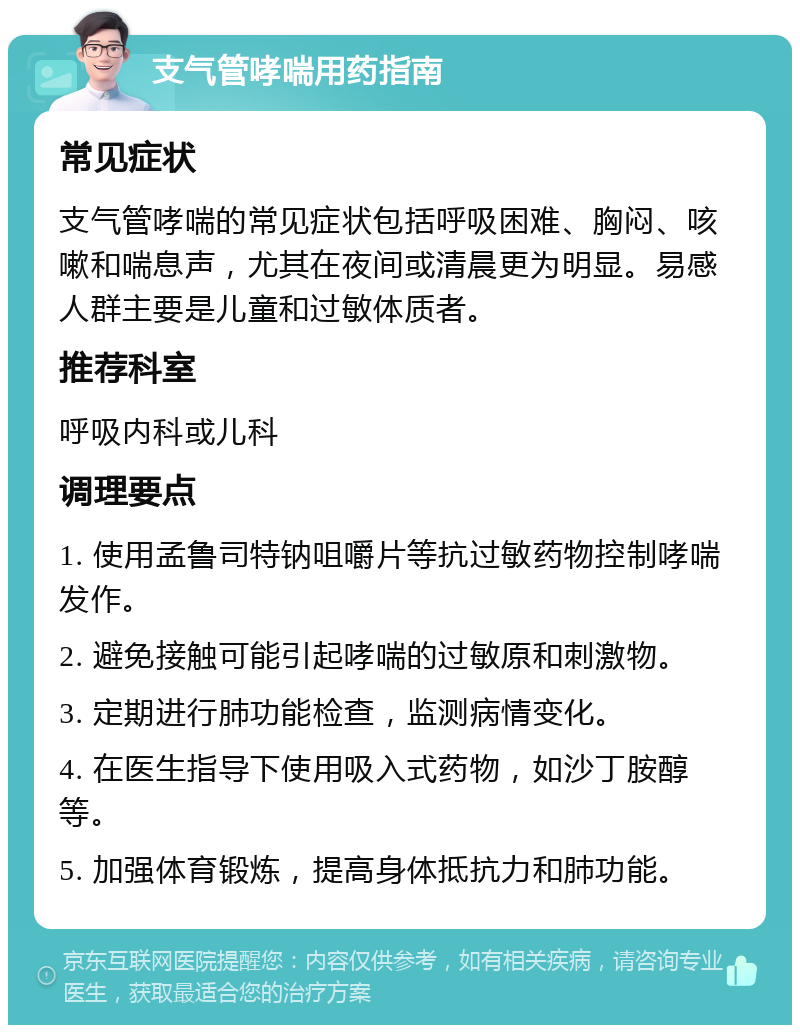 支气管哮喘用药指南 常见症状 支气管哮喘的常见症状包括呼吸困难、胸闷、咳嗽和喘息声，尤其在夜间或清晨更为明显。易感人群主要是儿童和过敏体质者。 推荐科室 呼吸内科或儿科 调理要点 1. 使用孟鲁司特钠咀嚼片等抗过敏药物控制哮喘发作。 2. 避免接触可能引起哮喘的过敏原和刺激物。 3. 定期进行肺功能检查，监测病情变化。 4. 在医生指导下使用吸入式药物，如沙丁胺醇等。 5. 加强体育锻炼，提高身体抵抗力和肺功能。