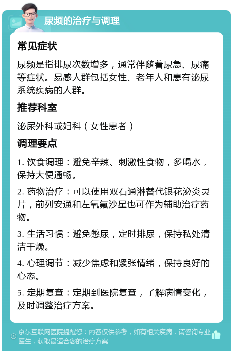 尿频的治疗与调理 常见症状 尿频是指排尿次数增多，通常伴随着尿急、尿痛等症状。易感人群包括女性、老年人和患有泌尿系统疾病的人群。 推荐科室 泌尿外科或妇科（女性患者） 调理要点 1. 饮食调理：避免辛辣、刺激性食物，多喝水，保持大便通畅。 2. 药物治疗：可以使用双石通淋替代银花泌炎灵片，前列安通和左氧氟沙星也可作为辅助治疗药物。 3. 生活习惯：避免憋尿，定时排尿，保持私处清洁干燥。 4. 心理调节：减少焦虑和紧张情绪，保持良好的心态。 5. 定期复查：定期到医院复查，了解病情变化，及时调整治疗方案。