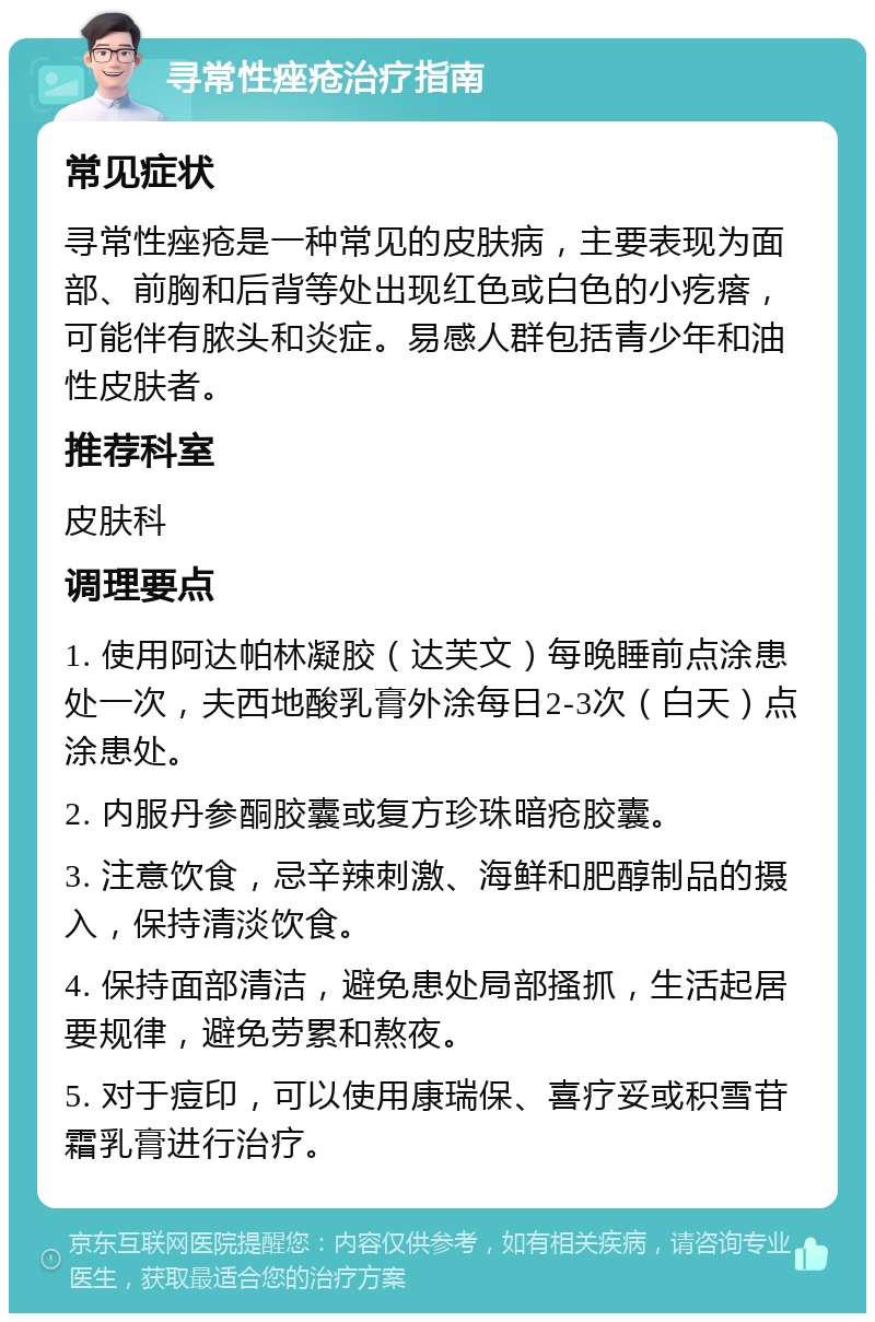 寻常性痤疮治疗指南 常见症状 寻常性痤疮是一种常见的皮肤病，主要表现为面部、前胸和后背等处出现红色或白色的小疙瘩，可能伴有脓头和炎症。易感人群包括青少年和油性皮肤者。 推荐科室 皮肤科 调理要点 1. 使用阿达帕林凝胶（达芙文）每晚睡前点涂患处一次，夫西地酸乳膏外涂每日2-3次（白天）点涂患处。 2. 内服丹参酮胶囊或复方珍珠暗疮胶囊。 3. 注意饮食，忌辛辣刺激、海鲜和肥醇制品的摄入，保持清淡饮食。 4. 保持面部清洁，避免患处局部搔抓，生活起居要规律，避免劳累和熬夜。 5. 对于痘印，可以使用康瑞保、喜疗妥或积雪苷霜乳膏进行治疗。