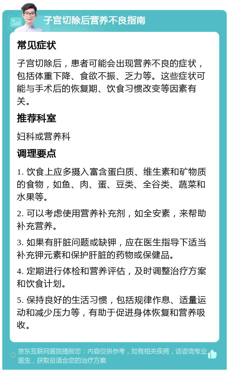 子宫切除后营养不良指南 常见症状 子宫切除后，患者可能会出现营养不良的症状，包括体重下降、食欲不振、乏力等。这些症状可能与手术后的恢复期、饮食习惯改变等因素有关。 推荐科室 妇科或营养科 调理要点 1. 饮食上应多摄入富含蛋白质、维生素和矿物质的食物，如鱼、肉、蛋、豆类、全谷类、蔬菜和水果等。 2. 可以考虑使用营养补充剂，如全安素，来帮助补充营养。 3. 如果有肝脏问题或缺钾，应在医生指导下适当补充钾元素和保护肝脏的药物或保健品。 4. 定期进行体检和营养评估，及时调整治疗方案和饮食计划。 5. 保持良好的生活习惯，包括规律作息、适量运动和减少压力等，有助于促进身体恢复和营养吸收。