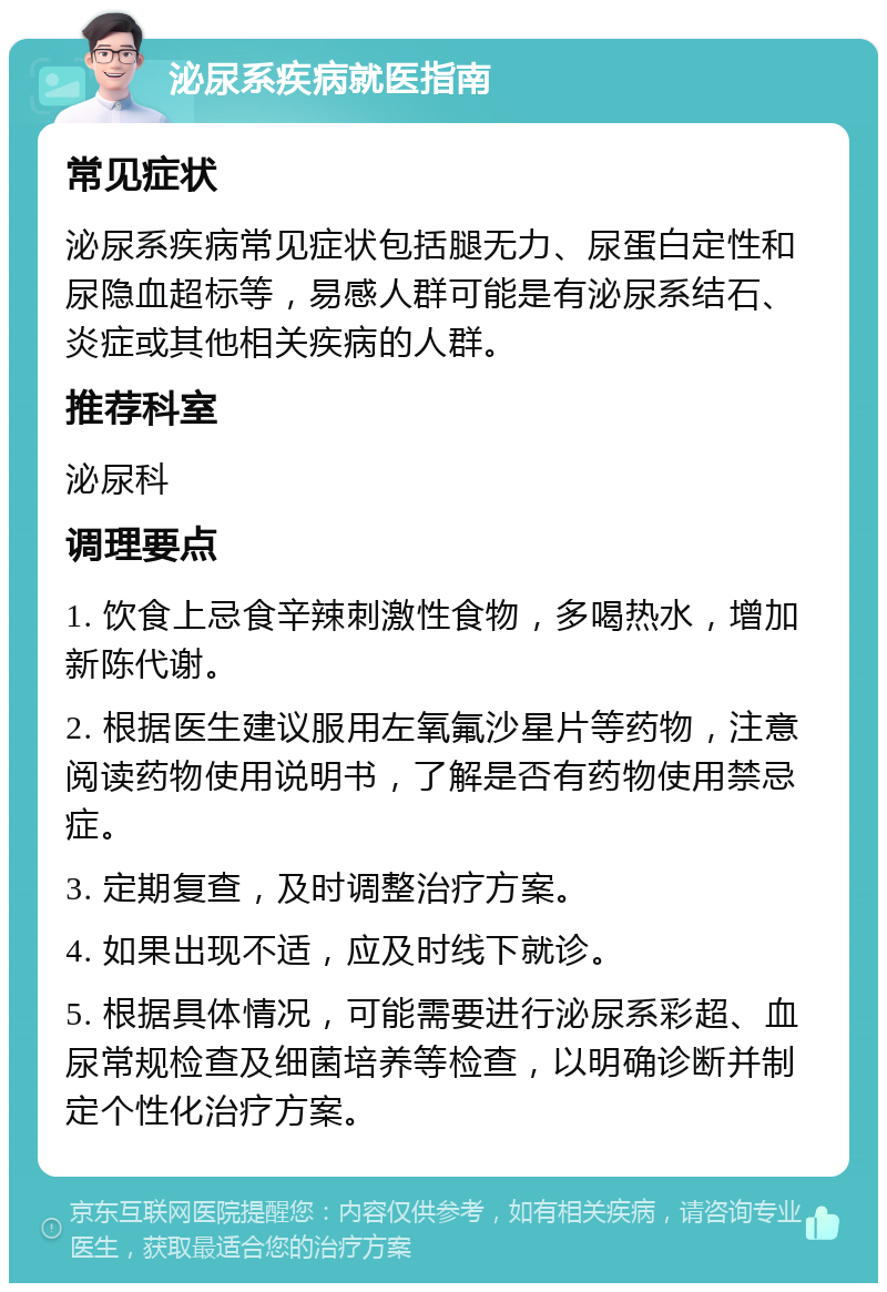 泌尿系疾病就医指南 常见症状 泌尿系疾病常见症状包括腿无力、尿蛋白定性和尿隐血超标等，易感人群可能是有泌尿系结石、炎症或其他相关疾病的人群。 推荐科室 泌尿科 调理要点 1. 饮食上忌食辛辣刺激性食物，多喝热水，增加新陈代谢。 2. 根据医生建议服用左氧氟沙星片等药物，注意阅读药物使用说明书，了解是否有药物使用禁忌症。 3. 定期复查，及时调整治疗方案。 4. 如果出现不适，应及时线下就诊。 5. 根据具体情况，可能需要进行泌尿系彩超、血尿常规检查及细菌培养等检查，以明确诊断并制定个性化治疗方案。