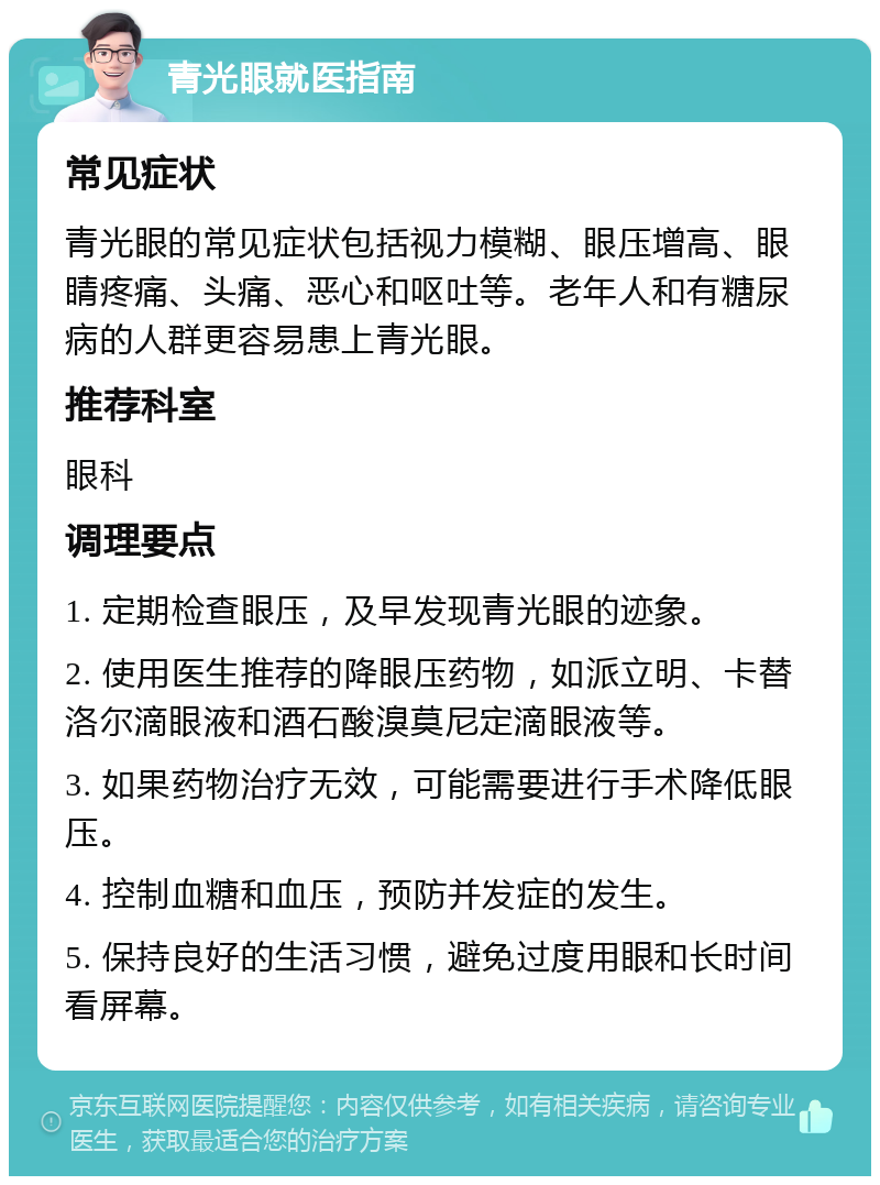 青光眼就医指南 常见症状 青光眼的常见症状包括视力模糊、眼压增高、眼睛疼痛、头痛、恶心和呕吐等。老年人和有糖尿病的人群更容易患上青光眼。 推荐科室 眼科 调理要点 1. 定期检查眼压，及早发现青光眼的迹象。 2. 使用医生推荐的降眼压药物，如派立明、卡替洛尔滴眼液和酒石酸溴莫尼定滴眼液等。 3. 如果药物治疗无效，可能需要进行手术降低眼压。 4. 控制血糖和血压，预防并发症的发生。 5. 保持良好的生活习惯，避免过度用眼和长时间看屏幕。