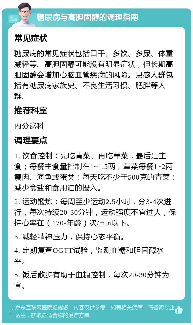 糖尿病与高胆固醇的调理指南 常见症状 糖尿病的常见症状包括口干、多饮、多尿、体重减轻等。高胆固醇可能没有明显症状，但长期高胆固醇会增加心脑血管疾病的风险。易感人群包括有糖尿病家族史、不良生活习惯、肥胖等人群。 推荐科室 内分泌科 调理要点 1. 饮食控制：先吃青菜、再吃荤菜，最后是主食；每餐主食量控制在1~1.5两，荤菜每餐1~2两瘦肉、海鱼或蛋类；每天吃不少于500克的青菜；减少食盐和食用油的摄入。 2. 运动锻炼：每周至少运动2.5小时，分3-4次进行，每次持续20-30分钟，运动强度不宜过大，保持心率在（170-年龄）次/min以下。 3. 减轻精神压力，保持心态平衡。 4. 定期复查OGTT试验，监测血糖和胆固醇水平。 5. 饭后散步有助于血糖控制，每次20-30分钟为宜。