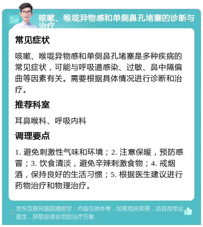 咳嗽、喉咙异物感和单侧鼻孔堵塞的诊断与治疗 常见症状 咳嗽、喉咙异物感和单侧鼻孔堵塞是多种疾病的常见症状，可能与呼吸道感染、过敏、鼻中隔偏曲等因素有关。需要根据具体情况进行诊断和治疗。 推荐科室 耳鼻喉科、呼吸内科 调理要点 1. 避免刺激性气味和环境；2. 注意保暖，预防感冒；3. 饮食清淡，避免辛辣刺激食物；4. 戒烟酒，保持良好的生活习惯；5. 根据医生建议进行药物治疗和物理治疗。