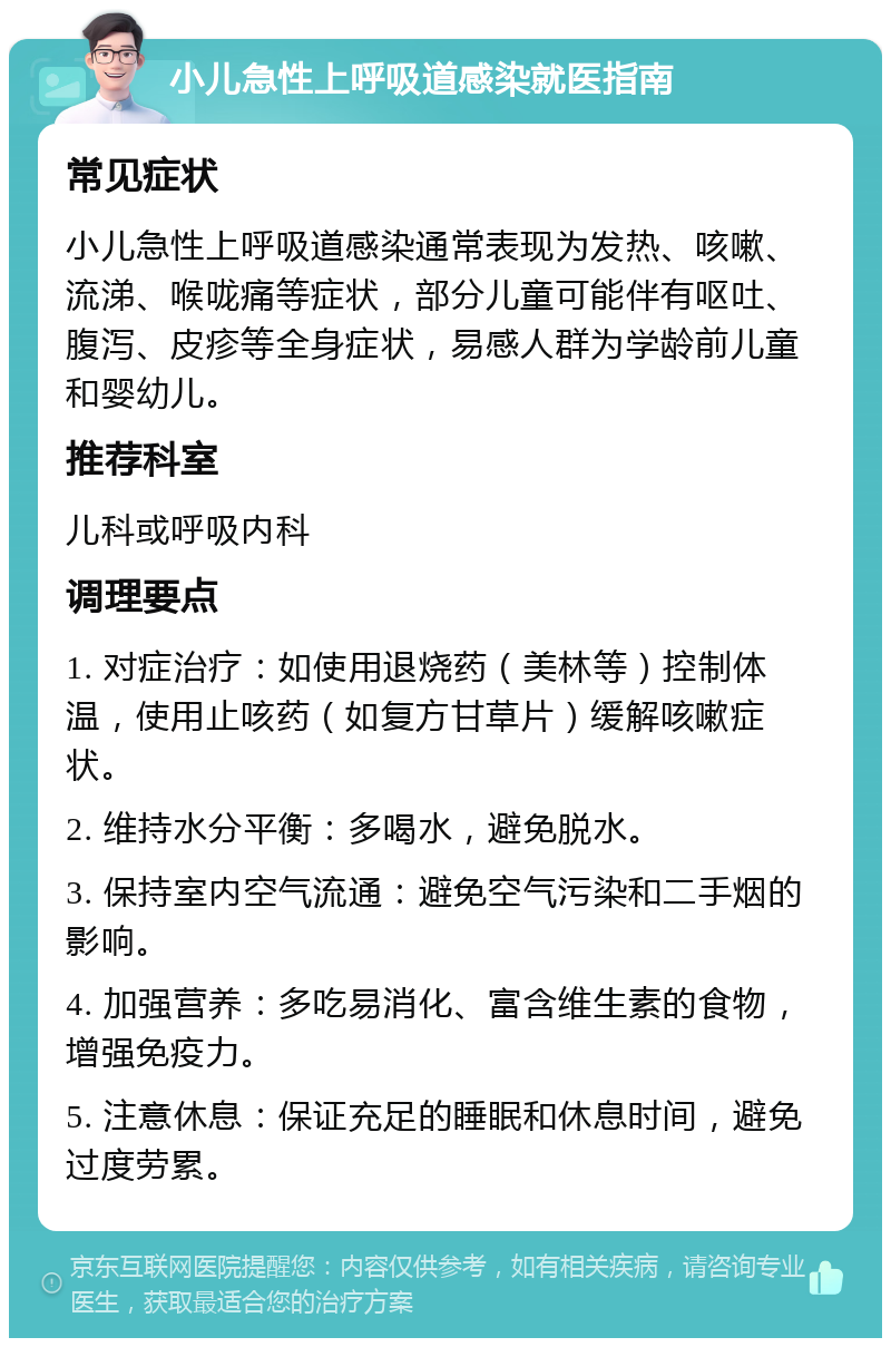 小儿急性上呼吸道感染就医指南 常见症状 小儿急性上呼吸道感染通常表现为发热、咳嗽、流涕、喉咙痛等症状，部分儿童可能伴有呕吐、腹泻、皮疹等全身症状，易感人群为学龄前儿童和婴幼儿。 推荐科室 儿科或呼吸内科 调理要点 1. 对症治疗：如使用退烧药（美林等）控制体温，使用止咳药（如复方甘草片）缓解咳嗽症状。 2. 维持水分平衡：多喝水，避免脱水。 3. 保持室内空气流通：避免空气污染和二手烟的影响。 4. 加强营养：多吃易消化、富含维生素的食物，增强免疫力。 5. 注意休息：保证充足的睡眠和休息时间，避免过度劳累。