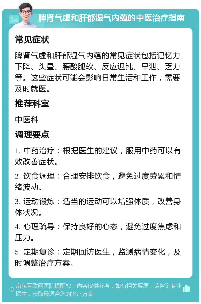 脾肾气虚和肝郁湿气内蕴的中医治疗指南 常见症状 脾肾气虚和肝郁湿气内蕴的常见症状包括记忆力下降、头晕、腰酸腿软、反应迟钝、早泄、乏力等。这些症状可能会影响日常生活和工作，需要及时就医。 推荐科室 中医科 调理要点 1. 中药治疗：根据医生的建议，服用中药可以有效改善症状。 2. 饮食调理：合理安排饮食，避免过度劳累和情绪波动。 3. 运动锻炼：适当的运动可以增强体质，改善身体状况。 4. 心理疏导：保持良好的心态，避免过度焦虑和压力。 5. 定期复诊：定期回访医生，监测病情变化，及时调整治疗方案。