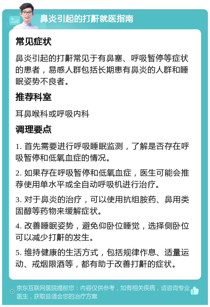 鼻炎引起的打鼾就医指南 常见症状 鼻炎引起的打鼾常见于有鼻塞、呼吸暂停等症状的患者，易感人群包括长期患有鼻炎的人群和睡眠姿势不良者。 推荐科室 耳鼻喉科或呼吸内科 调理要点 1. 首先需要进行呼吸睡眠监测，了解是否存在呼吸暂停和低氧血症的情况。 2. 如果存在呼吸暂停和低氧血症，医生可能会推荐使用单水平或全自动呼吸机进行治疗。 3. 对于鼻炎的治疗，可以使用抗组胺药、鼻用类固醇等药物来缓解症状。 4. 改善睡眠姿势，避免仰卧位睡觉，选择侧卧位可以减少打鼾的发生。 5. 维持健康的生活方式，包括规律作息、适量运动、戒烟限酒等，都有助于改善打鼾的症状。