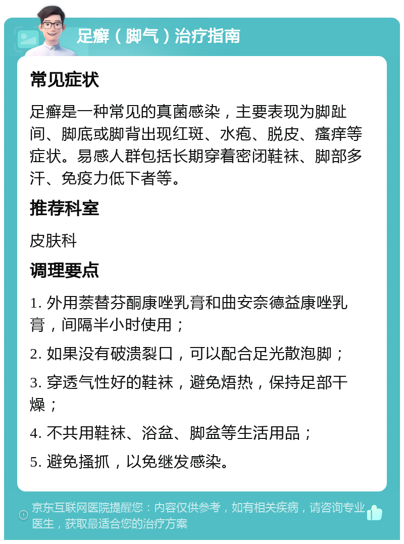 足癣（脚气）治疗指南 常见症状 足癣是一种常见的真菌感染，主要表现为脚趾间、脚底或脚背出现红斑、水疱、脱皮、瘙痒等症状。易感人群包括长期穿着密闭鞋袜、脚部多汗、免疫力低下者等。 推荐科室 皮肤科 调理要点 1. 外用萘替芬酮康唑乳膏和曲安奈德益康唑乳膏，间隔半小时使用； 2. 如果没有破溃裂口，可以配合足光散泡脚； 3. 穿透气性好的鞋袜，避免焐热，保持足部干燥； 4. 不共用鞋袜、浴盆、脚盆等生活用品； 5. 避免搔抓，以免继发感染。