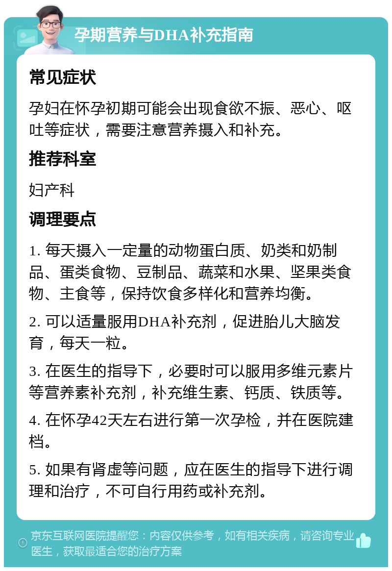 孕期营养与DHA补充指南 常见症状 孕妇在怀孕初期可能会出现食欲不振、恶心、呕吐等症状，需要注意营养摄入和补充。 推荐科室 妇产科 调理要点 1. 每天摄入一定量的动物蛋白质、奶类和奶制品、蛋类食物、豆制品、蔬菜和水果、坚果类食物、主食等，保持饮食多样化和营养均衡。 2. 可以适量服用DHA补充剂，促进胎儿大脑发育，每天一粒。 3. 在医生的指导下，必要时可以服用多维元素片等营养素补充剂，补充维生素、钙质、铁质等。 4. 在怀孕42天左右进行第一次孕检，并在医院建档。 5. 如果有肾虚等问题，应在医生的指导下进行调理和治疗，不可自行用药或补充剂。