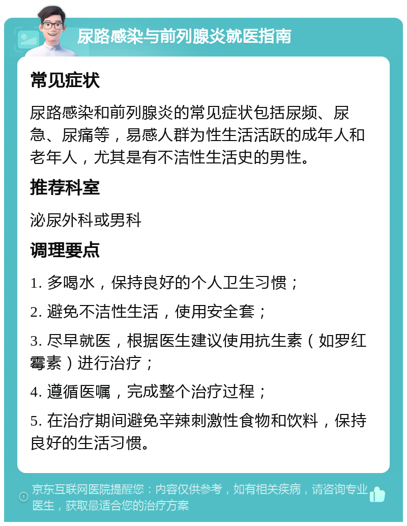 尿路感染与前列腺炎就医指南 常见症状 尿路感染和前列腺炎的常见症状包括尿频、尿急、尿痛等，易感人群为性生活活跃的成年人和老年人，尤其是有不洁性生活史的男性。 推荐科室 泌尿外科或男科 调理要点 1. 多喝水，保持良好的个人卫生习惯； 2. 避免不洁性生活，使用安全套； 3. 尽早就医，根据医生建议使用抗生素（如罗红霉素）进行治疗； 4. 遵循医嘱，完成整个治疗过程； 5. 在治疗期间避免辛辣刺激性食物和饮料，保持良好的生活习惯。