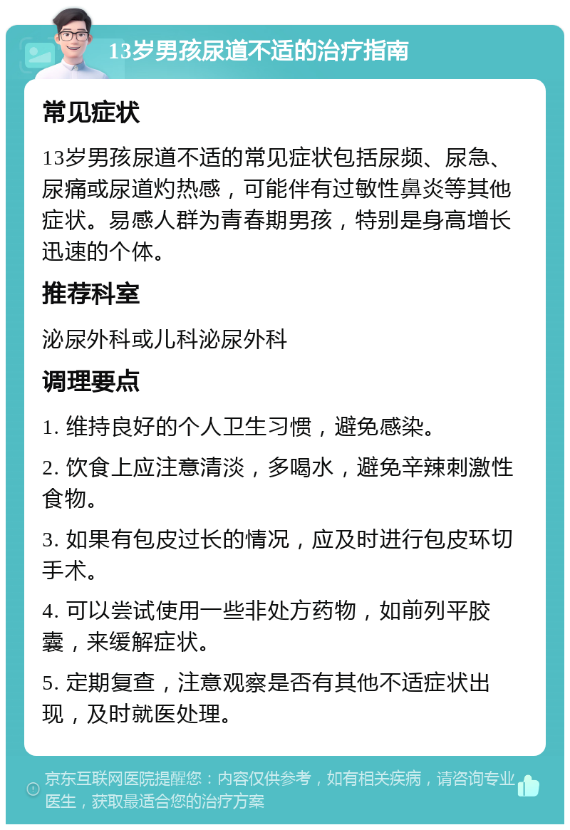 13岁男孩尿道不适的治疗指南 常见症状 13岁男孩尿道不适的常见症状包括尿频、尿急、尿痛或尿道灼热感，可能伴有过敏性鼻炎等其他症状。易感人群为青春期男孩，特别是身高增长迅速的个体。 推荐科室 泌尿外科或儿科泌尿外科 调理要点 1. 维持良好的个人卫生习惯，避免感染。 2. 饮食上应注意清淡，多喝水，避免辛辣刺激性食物。 3. 如果有包皮过长的情况，应及时进行包皮环切手术。 4. 可以尝试使用一些非处方药物，如前列平胶囊，来缓解症状。 5. 定期复查，注意观察是否有其他不适症状出现，及时就医处理。