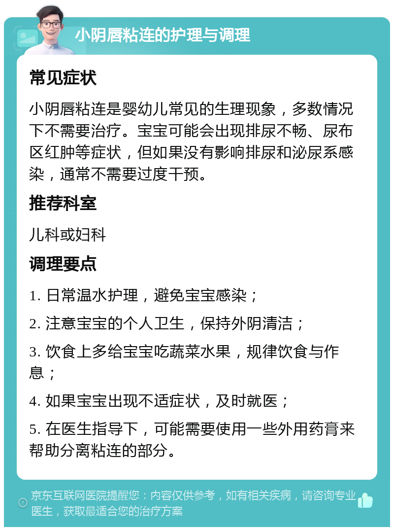 小阴唇粘连的护理与调理 常见症状 小阴唇粘连是婴幼儿常见的生理现象，多数情况下不需要治疗。宝宝可能会出现排尿不畅、尿布区红肿等症状，但如果没有影响排尿和泌尿系感染，通常不需要过度干预。 推荐科室 儿科或妇科 调理要点 1. 日常温水护理，避免宝宝感染； 2. 注意宝宝的个人卫生，保持外阴清洁； 3. 饮食上多给宝宝吃蔬菜水果，规律饮食与作息； 4. 如果宝宝出现不适症状，及时就医； 5. 在医生指导下，可能需要使用一些外用药膏来帮助分离粘连的部分。