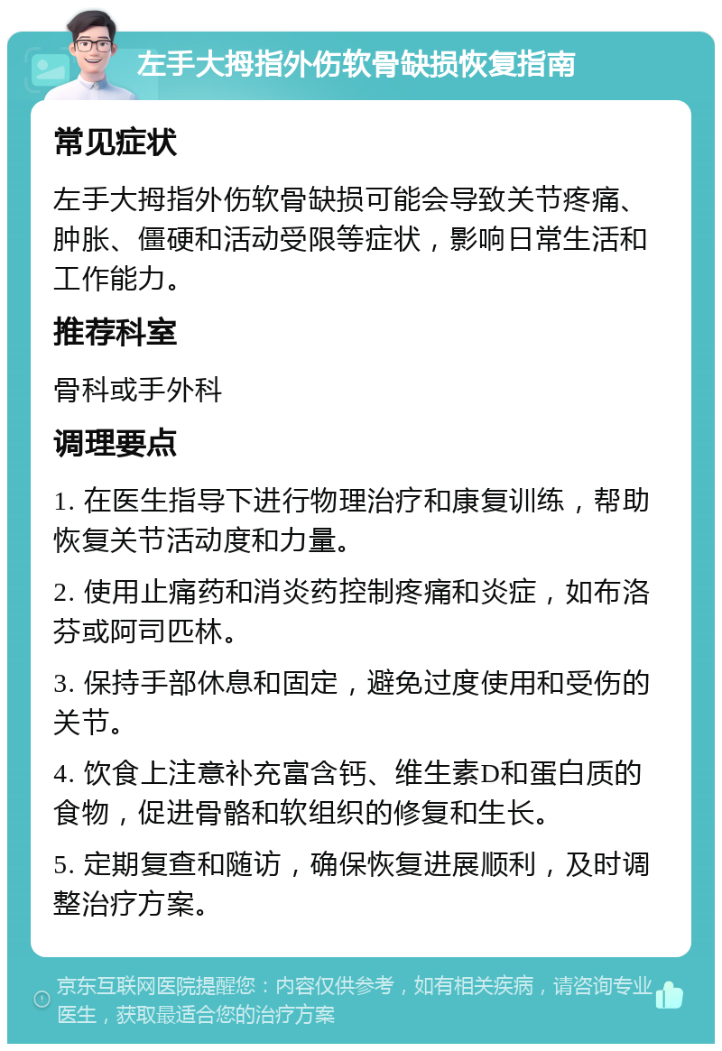 左手大拇指外伤软骨缺损恢复指南 常见症状 左手大拇指外伤软骨缺损可能会导致关节疼痛、肿胀、僵硬和活动受限等症状，影响日常生活和工作能力。 推荐科室 骨科或手外科 调理要点 1. 在医生指导下进行物理治疗和康复训练，帮助恢复关节活动度和力量。 2. 使用止痛药和消炎药控制疼痛和炎症，如布洛芬或阿司匹林。 3. 保持手部休息和固定，避免过度使用和受伤的关节。 4. 饮食上注意补充富含钙、维生素D和蛋白质的食物，促进骨骼和软组织的修复和生长。 5. 定期复查和随访，确保恢复进展顺利，及时调整治疗方案。