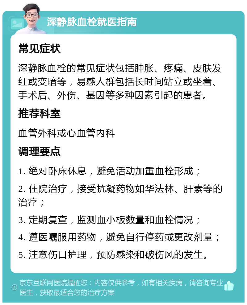 深静脉血栓就医指南 常见症状 深静脉血栓的常见症状包括肿胀、疼痛、皮肤发红或变暗等，易感人群包括长时间站立或坐着、手术后、外伤、基因等多种因素引起的患者。 推荐科室 血管外科或心血管内科 调理要点 1. 绝对卧床休息，避免活动加重血栓形成； 2. 住院治疗，接受抗凝药物如华法林、肝素等的治疗； 3. 定期复查，监测血小板数量和血栓情况； 4. 遵医嘱服用药物，避免自行停药或更改剂量； 5. 注意伤口护理，预防感染和破伤风的发生。