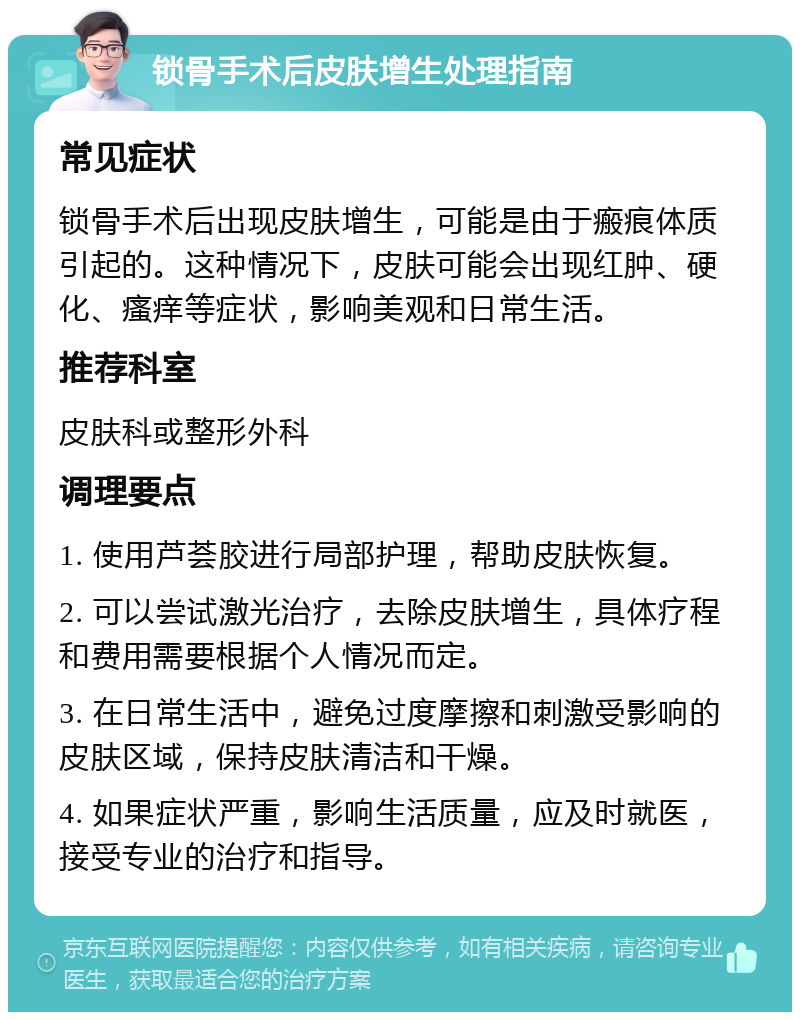 锁骨手术后皮肤增生处理指南 常见症状 锁骨手术后出现皮肤增生，可能是由于瘢痕体质引起的。这种情况下，皮肤可能会出现红肿、硬化、瘙痒等症状，影响美观和日常生活。 推荐科室 皮肤科或整形外科 调理要点 1. 使用芦荟胶进行局部护理，帮助皮肤恢复。 2. 可以尝试激光治疗，去除皮肤增生，具体疗程和费用需要根据个人情况而定。 3. 在日常生活中，避免过度摩擦和刺激受影响的皮肤区域，保持皮肤清洁和干燥。 4. 如果症状严重，影响生活质量，应及时就医，接受专业的治疗和指导。