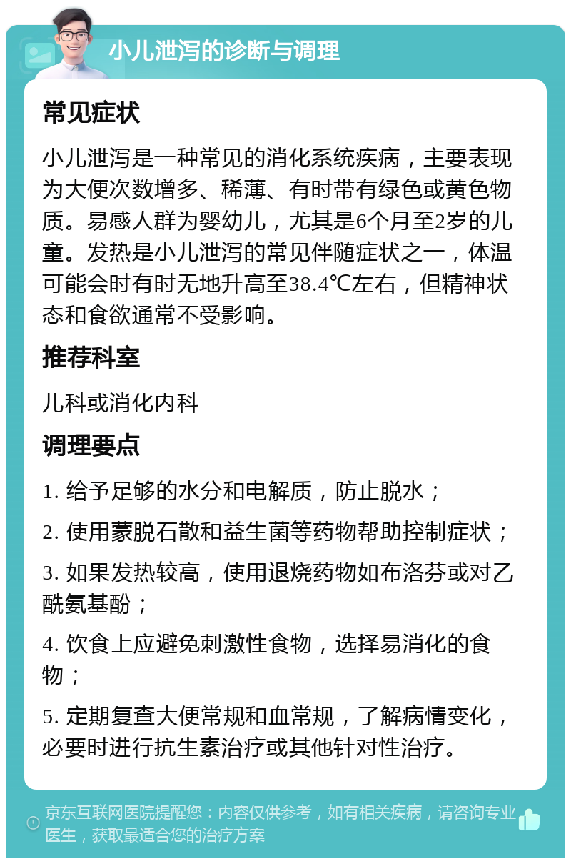 小儿泄泻的诊断与调理 常见症状 小儿泄泻是一种常见的消化系统疾病，主要表现为大便次数增多、稀薄、有时带有绿色或黄色物质。易感人群为婴幼儿，尤其是6个月至2岁的儿童。发热是小儿泄泻的常见伴随症状之一，体温可能会时有时无地升高至38.4℃左右，但精神状态和食欲通常不受影响。 推荐科室 儿科或消化内科 调理要点 1. 给予足够的水分和电解质，防止脱水； 2. 使用蒙脱石散和益生菌等药物帮助控制症状； 3. 如果发热较高，使用退烧药物如布洛芬或对乙酰氨基酚； 4. 饮食上应避免刺激性食物，选择易消化的食物； 5. 定期复查大便常规和血常规，了解病情变化，必要时进行抗生素治疗或其他针对性治疗。