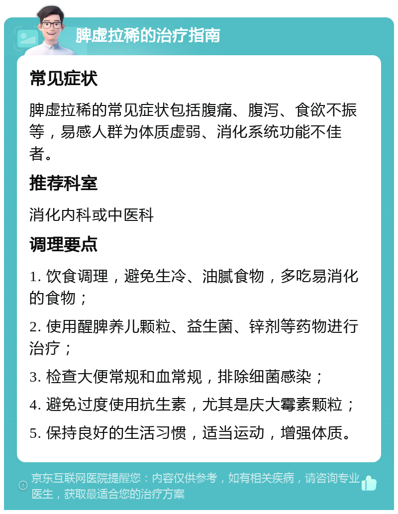 脾虚拉稀的治疗指南 常见症状 脾虚拉稀的常见症状包括腹痛、腹泻、食欲不振等，易感人群为体质虚弱、消化系统功能不佳者。 推荐科室 消化内科或中医科 调理要点 1. 饮食调理，避免生冷、油腻食物，多吃易消化的食物； 2. 使用醒脾养儿颗粒、益生菌、锌剂等药物进行治疗； 3. 检查大便常规和血常规，排除细菌感染； 4. 避免过度使用抗生素，尤其是庆大霉素颗粒； 5. 保持良好的生活习惯，适当运动，增强体质。