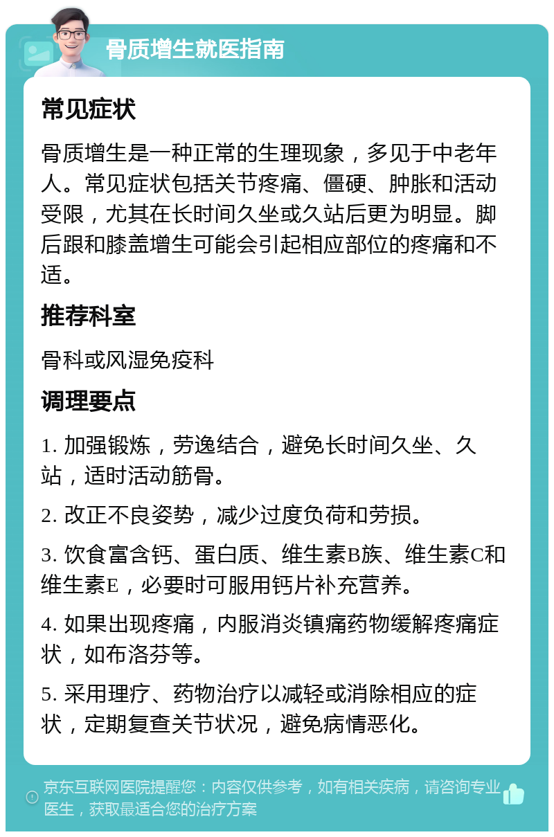 骨质增生就医指南 常见症状 骨质增生是一种正常的生理现象，多见于中老年人。常见症状包括关节疼痛、僵硬、肿胀和活动受限，尤其在长时间久坐或久站后更为明显。脚后跟和膝盖增生可能会引起相应部位的疼痛和不适。 推荐科室 骨科或风湿免疫科 调理要点 1. 加强锻炼，劳逸结合，避免长时间久坐、久站，适时活动筋骨。 2. 改正不良姿势，减少过度负荷和劳损。 3. 饮食富含钙、蛋白质、维生素B族、维生素C和维生素E，必要时可服用钙片补充营养。 4. 如果出现疼痛，内服消炎镇痛药物缓解疼痛症状，如布洛芬等。 5. 采用理疗、药物治疗以减轻或消除相应的症状，定期复查关节状况，避免病情恶化。