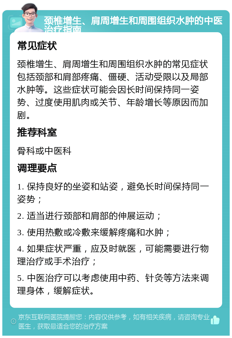 颈椎增生、肩周增生和周围组织水肿的中医治疗指南 常见症状 颈椎增生、肩周增生和周围组织水肿的常见症状包括颈部和肩部疼痛、僵硬、活动受限以及局部水肿等。这些症状可能会因长时间保持同一姿势、过度使用肌肉或关节、年龄增长等原因而加剧。 推荐科室 骨科或中医科 调理要点 1. 保持良好的坐姿和站姿，避免长时间保持同一姿势； 2. 适当进行颈部和肩部的伸展运动； 3. 使用热敷或冷敷来缓解疼痛和水肿； 4. 如果症状严重，应及时就医，可能需要进行物理治疗或手术治疗； 5. 中医治疗可以考虑使用中药、针灸等方法来调理身体，缓解症状。