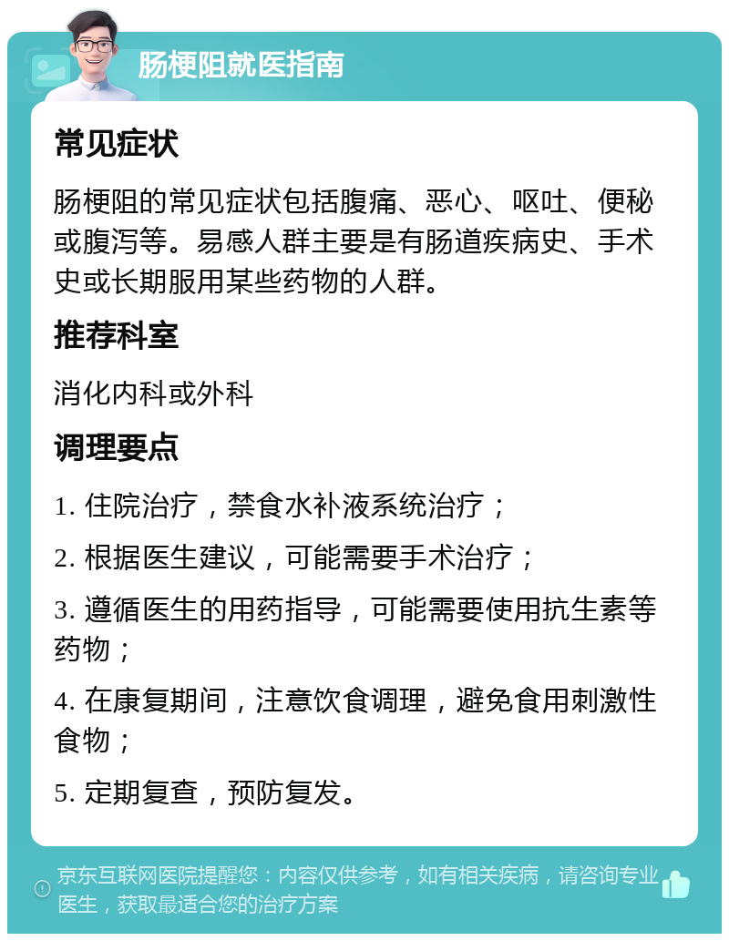 肠梗阻就医指南 常见症状 肠梗阻的常见症状包括腹痛、恶心、呕吐、便秘或腹泻等。易感人群主要是有肠道疾病史、手术史或长期服用某些药物的人群。 推荐科室 消化内科或外科 调理要点 1. 住院治疗，禁食水补液系统治疗； 2. 根据医生建议，可能需要手术治疗； 3. 遵循医生的用药指导，可能需要使用抗生素等药物； 4. 在康复期间，注意饮食调理，避免食用刺激性食物； 5. 定期复查，预防复发。