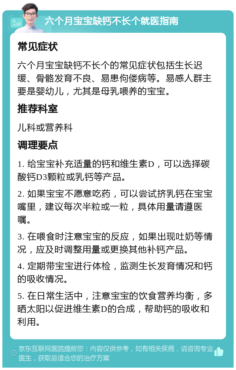 六个月宝宝缺钙不长个就医指南 常见症状 六个月宝宝缺钙不长个的常见症状包括生长迟缓、骨骼发育不良、易患佝偻病等。易感人群主要是婴幼儿，尤其是母乳喂养的宝宝。 推荐科室 儿科或营养科 调理要点 1. 给宝宝补充适量的钙和维生素D，可以选择碳酸钙D3颗粒或乳钙等产品。 2. 如果宝宝不愿意吃药，可以尝试挤乳钙在宝宝嘴里，建议每次半粒或一粒，具体用量请遵医嘱。 3. 在喂食时注意宝宝的反应，如果出现吐奶等情况，应及时调整用量或更换其他补钙产品。 4. 定期带宝宝进行体检，监测生长发育情况和钙的吸收情况。 5. 在日常生活中，注意宝宝的饮食营养均衡，多晒太阳以促进维生素D的合成，帮助钙的吸收和利用。