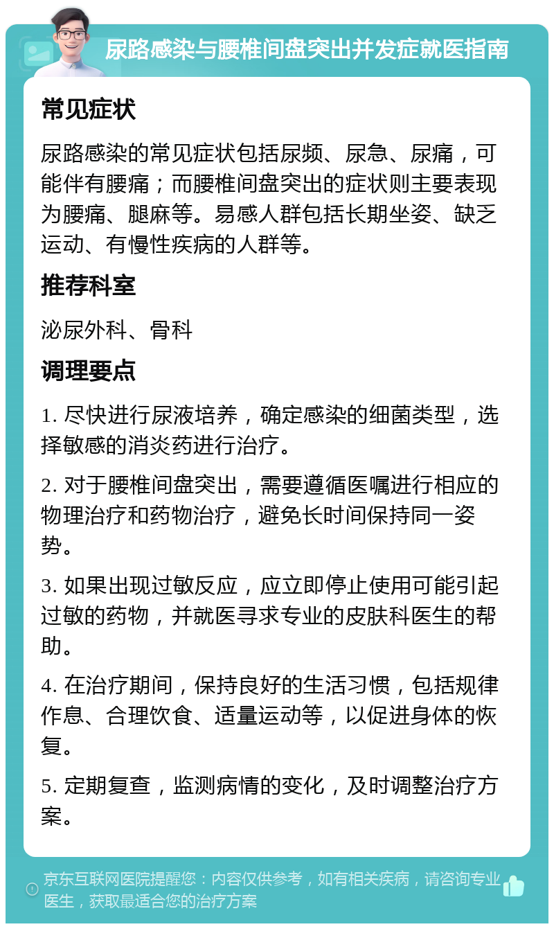 尿路感染与腰椎间盘突出并发症就医指南 常见症状 尿路感染的常见症状包括尿频、尿急、尿痛，可能伴有腰痛；而腰椎间盘突出的症状则主要表现为腰痛、腿麻等。易感人群包括长期坐姿、缺乏运动、有慢性疾病的人群等。 推荐科室 泌尿外科、骨科 调理要点 1. 尽快进行尿液培养，确定感染的细菌类型，选择敏感的消炎药进行治疗。 2. 对于腰椎间盘突出，需要遵循医嘱进行相应的物理治疗和药物治疗，避免长时间保持同一姿势。 3. 如果出现过敏反应，应立即停止使用可能引起过敏的药物，并就医寻求专业的皮肤科医生的帮助。 4. 在治疗期间，保持良好的生活习惯，包括规律作息、合理饮食、适量运动等，以促进身体的恢复。 5. 定期复查，监测病情的变化，及时调整治疗方案。