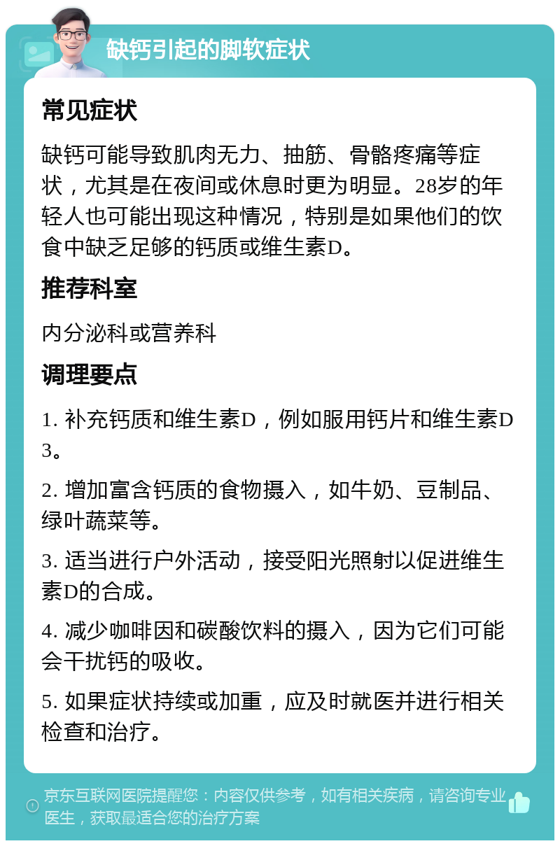 缺钙引起的脚软症状 常见症状 缺钙可能导致肌肉无力、抽筋、骨骼疼痛等症状，尤其是在夜间或休息时更为明显。28岁的年轻人也可能出现这种情况，特别是如果他们的饮食中缺乏足够的钙质或维生素D。 推荐科室 内分泌科或营养科 调理要点 1. 补充钙质和维生素D，例如服用钙片和维生素D3。 2. 增加富含钙质的食物摄入，如牛奶、豆制品、绿叶蔬菜等。 3. 适当进行户外活动，接受阳光照射以促进维生素D的合成。 4. 减少咖啡因和碳酸饮料的摄入，因为它们可能会干扰钙的吸收。 5. 如果症状持续或加重，应及时就医并进行相关检查和治疗。