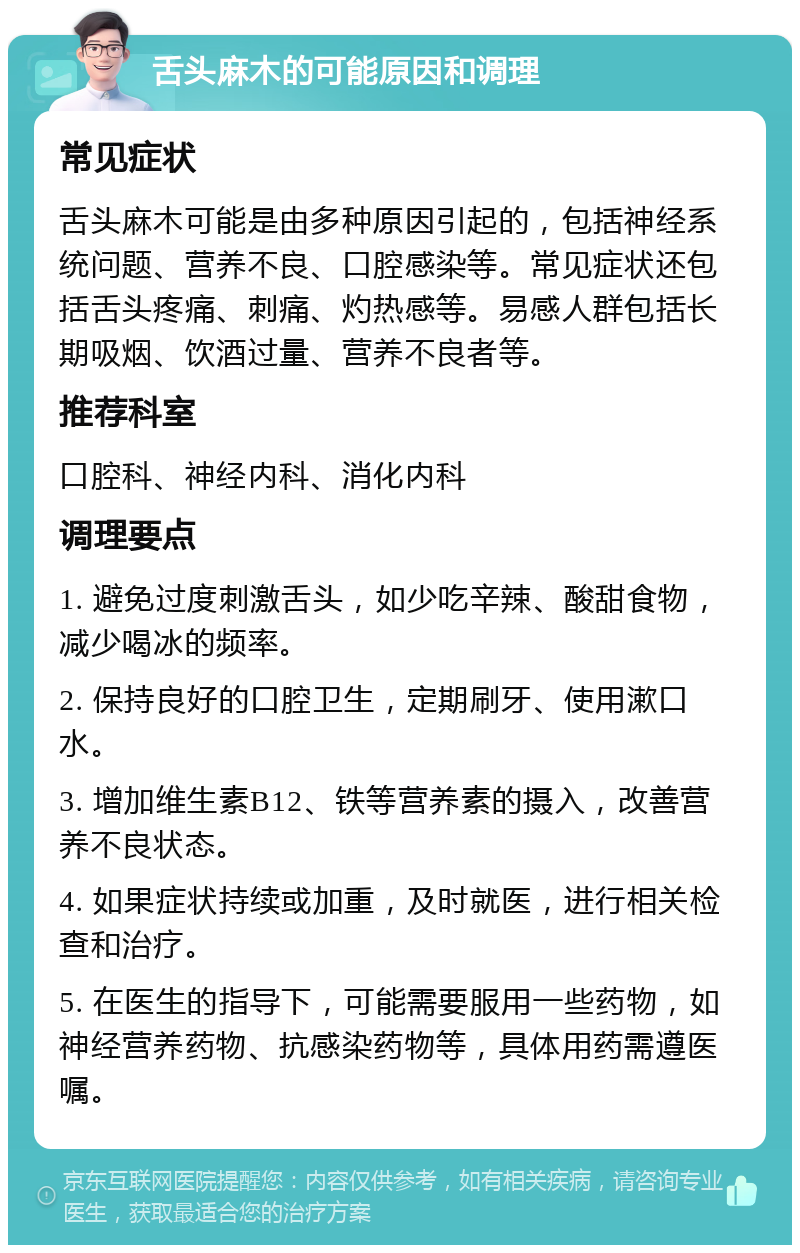 舌头麻木的可能原因和调理 常见症状 舌头麻木可能是由多种原因引起的，包括神经系统问题、营养不良、口腔感染等。常见症状还包括舌头疼痛、刺痛、灼热感等。易感人群包括长期吸烟、饮酒过量、营养不良者等。 推荐科室 口腔科、神经内科、消化内科 调理要点 1. 避免过度刺激舌头，如少吃辛辣、酸甜食物，减少喝冰的频率。 2. 保持良好的口腔卫生，定期刷牙、使用漱口水。 3. 增加维生素B12、铁等营养素的摄入，改善营养不良状态。 4. 如果症状持续或加重，及时就医，进行相关检查和治疗。 5. 在医生的指导下，可能需要服用一些药物，如神经营养药物、抗感染药物等，具体用药需遵医嘱。