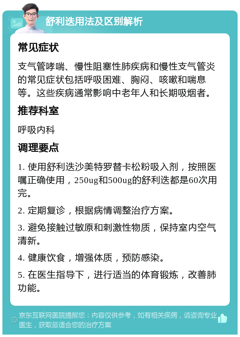 舒利迭用法及区别解析 常见症状 支气管哮喘、慢性阻塞性肺疾病和慢性支气管炎的常见症状包括呼吸困难、胸闷、咳嗽和喘息等。这些疾病通常影响中老年人和长期吸烟者。 推荐科室 呼吸内科 调理要点 1. 使用舒利迭沙美特罗替卡松粉吸入剂，按照医嘱正确使用，250ug和500ug的舒利迭都是60次用完。 2. 定期复诊，根据病情调整治疗方案。 3. 避免接触过敏原和刺激性物质，保持室内空气清新。 4. 健康饮食，增强体质，预防感染。 5. 在医生指导下，进行适当的体育锻炼，改善肺功能。