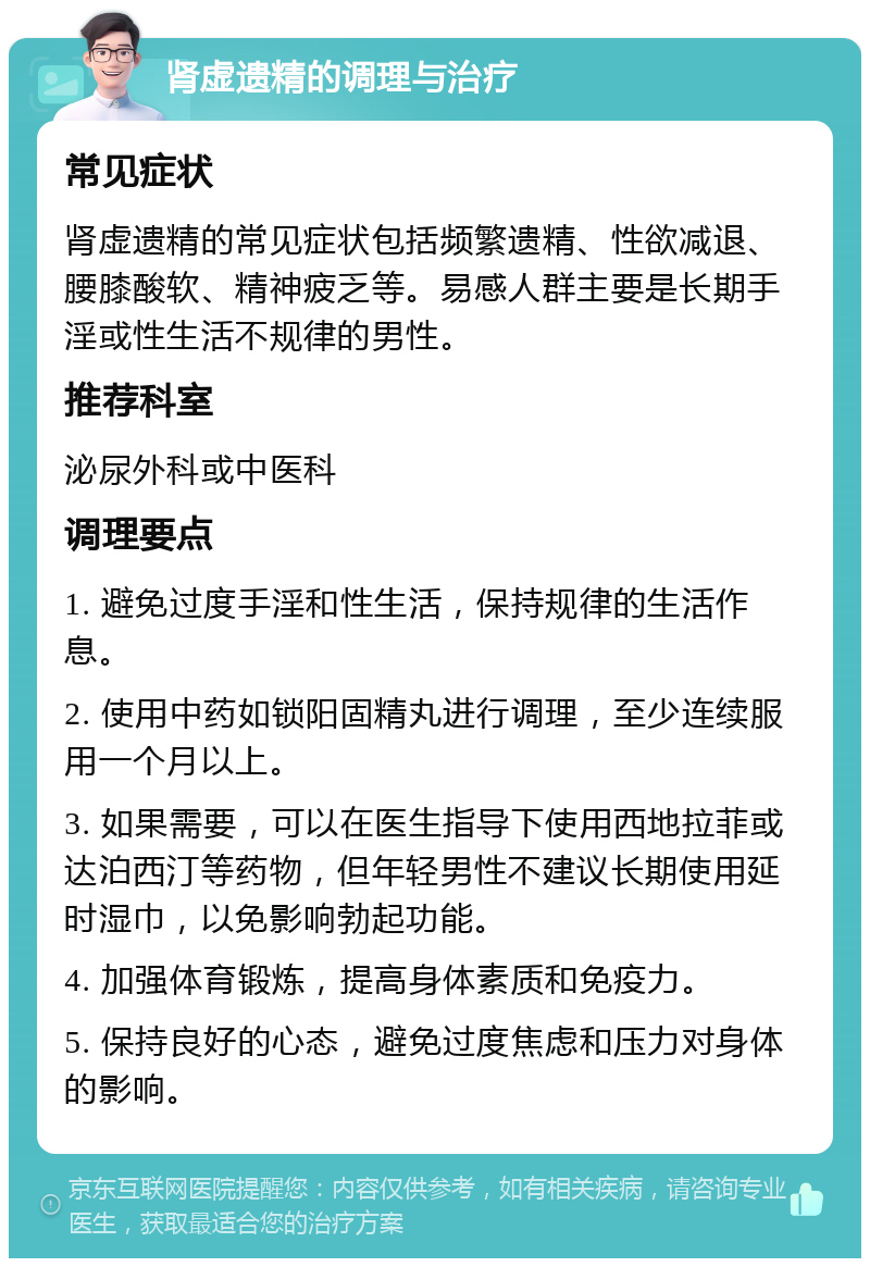 肾虚遗精的调理与治疗 常见症状 肾虚遗精的常见症状包括频繁遗精、性欲减退、腰膝酸软、精神疲乏等。易感人群主要是长期手淫或性生活不规律的男性。 推荐科室 泌尿外科或中医科 调理要点 1. 避免过度手淫和性生活，保持规律的生活作息。 2. 使用中药如锁阳固精丸进行调理，至少连续服用一个月以上。 3. 如果需要，可以在医生指导下使用西地拉菲或达泊西汀等药物，但年轻男性不建议长期使用延时湿巾，以免影响勃起功能。 4. 加强体育锻炼，提高身体素质和免疫力。 5. 保持良好的心态，避免过度焦虑和压力对身体的影响。