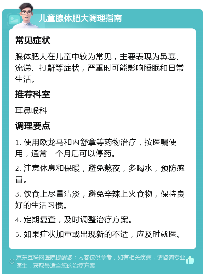 儿童腺体肥大调理指南 常见症状 腺体肥大在儿童中较为常见，主要表现为鼻塞、流涕、打鼾等症状，严重时可能影响睡眠和日常生活。 推荐科室 耳鼻喉科 调理要点 1. 使用欧龙马和内舒拿等药物治疗，按医嘱使用，通常一个月后可以停药。 2. 注意休息和保暖，避免熬夜，多喝水，预防感冒。 3. 饮食上尽量清淡，避免辛辣上火食物，保持良好的生活习惯。 4. 定期复查，及时调整治疗方案。 5. 如果症状加重或出现新的不适，应及时就医。